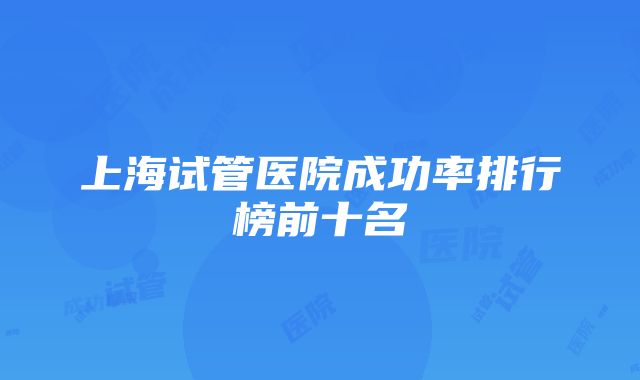 上海试管医院成功率排行榜前十名