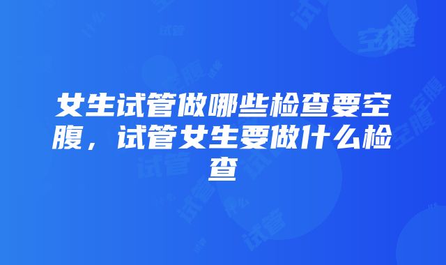 女生试管做哪些检查要空腹，试管女生要做什么检查