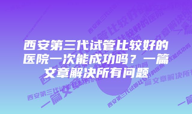 西安第三代试管比较好的医院一次能成功吗？一篇文章解决所有问题