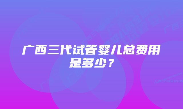 广西三代试管婴儿总费用是多少？