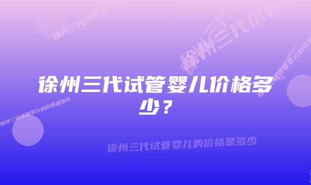 徐州三代试管婴儿价格多少？