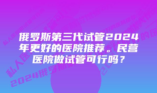 俄罗斯第三代试管2024年更好的医院推荐。民营医院做试管可行吗？