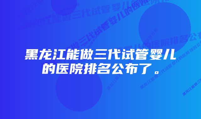 黑龙江能做三代试管婴儿的医院排名公布了。