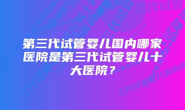 第三代试管婴儿国内哪家医院是第三代试管婴儿十大医院？