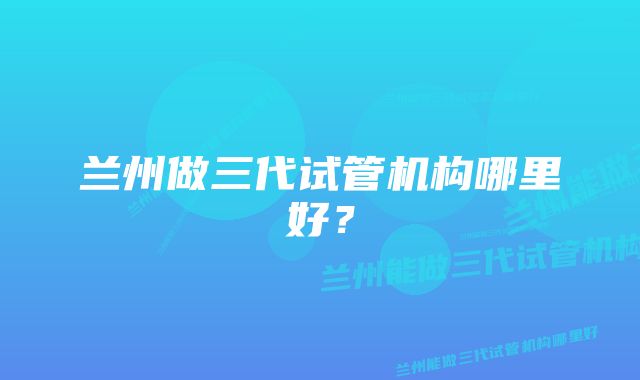 兰州做三代试管机构哪里好？