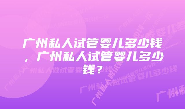 广州私人试管婴儿多少钱，广州私人试管婴儿多少钱？