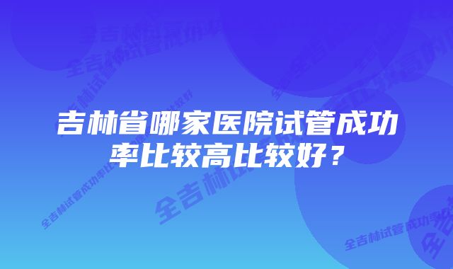 吉林省哪家医院试管成功率比较高比较好？