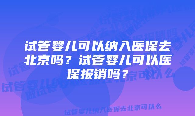 试管婴儿可以纳入医保去北京吗？试管婴儿可以医保报销吗？