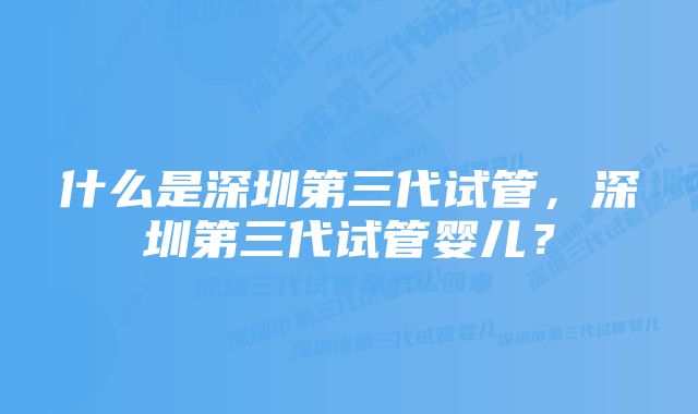 什么是深圳第三代试管，深圳第三代试管婴儿？