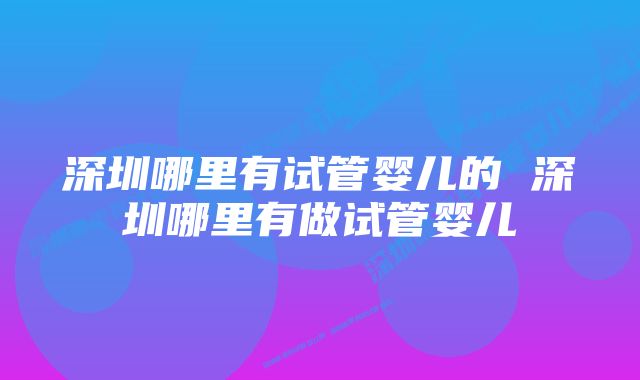 深圳哪里有试管婴儿的 深圳哪里有做试管婴儿