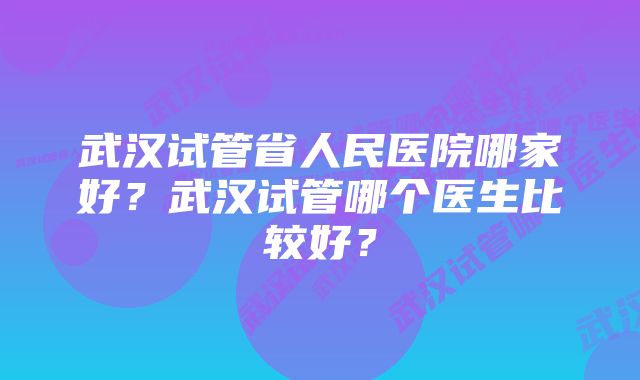 武汉试管省人民医院哪家好？武汉试管哪个医生比较好？