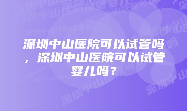 深圳中山医院可以试管吗，深圳中山医院可以试管婴儿吗？