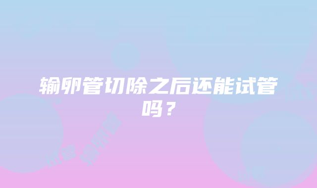 输卵管切除之后还能试管吗？