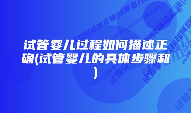 试管婴儿过程如何描述正确(试管婴儿的具体步骤和)