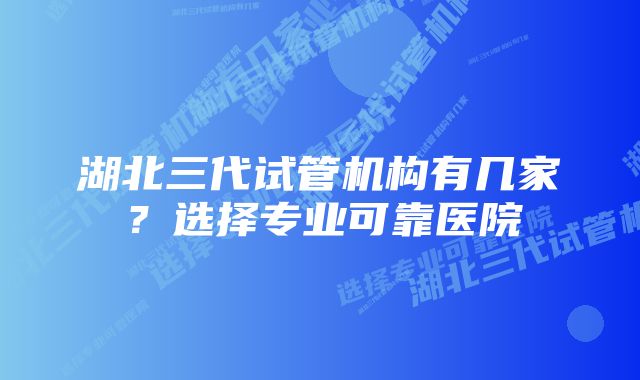 湖北三代试管机构有几家？选择专业可靠医院