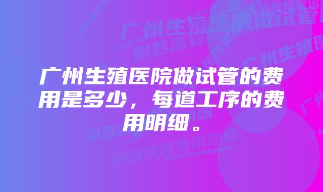 广州生殖医院做试管的费用是多少，每道工序的费用明细。