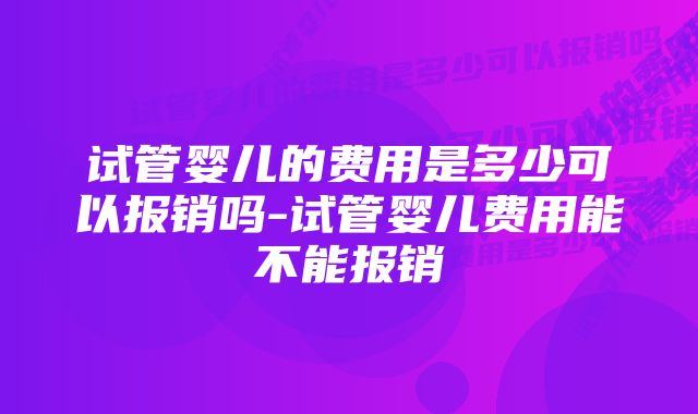 试管婴儿的费用是多少可以报销吗-试管婴儿费用能不能报销