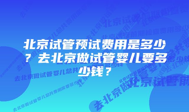 北京试管预试费用是多少？去北京做试管婴儿要多少钱？