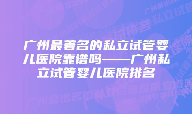 广州最著名的私立试管婴儿医院靠谱吗——广州私立试管婴儿医院排名