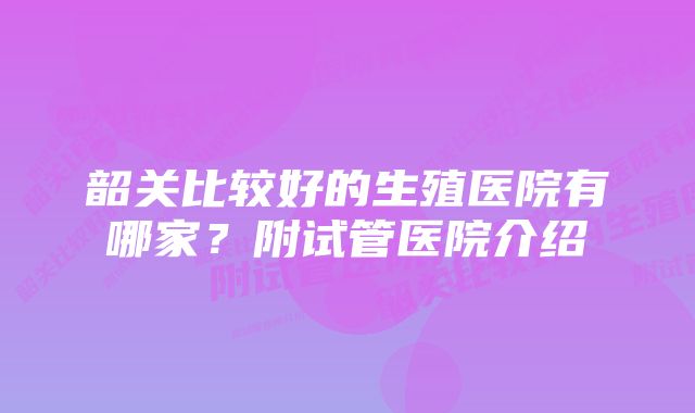 韶关比较好的生殖医院有哪家？附试管医院介绍