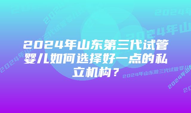 2024年山东第三代试管婴儿如何选择好一点的私立机构？