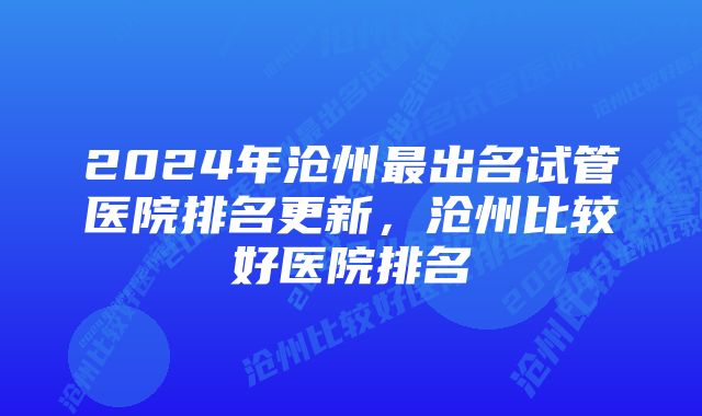 2024年沧州最出名试管医院排名更新，沧州比较好医院排名