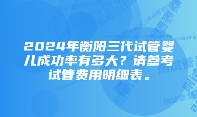 2024年衡阳三代试管婴儿成功率有多大？请参考试管费用明细表。