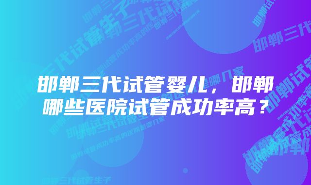 邯郸三代试管婴儿，邯郸哪些医院试管成功率高？