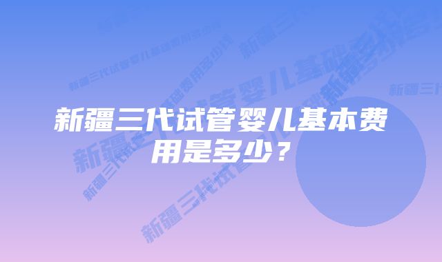 新疆三代试管婴儿基本费用是多少？