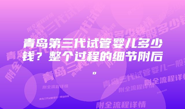 青岛第三代试管婴儿多少钱？整个过程的细节附后。