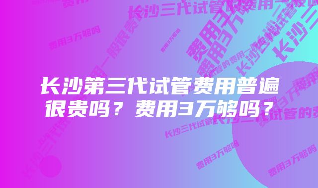 长沙第三代试管费用普遍很贵吗？费用3万够吗？