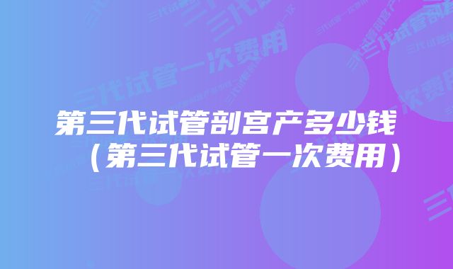 第三代试管剖宫产多少钱（第三代试管一次费用）