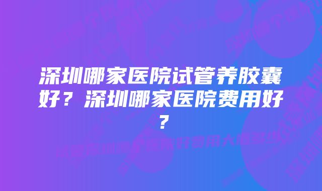 深圳哪家医院试管养胶囊好？深圳哪家医院费用好？