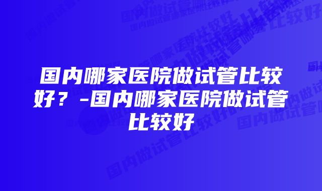 国内哪家医院做试管比较好？-国内哪家医院做试管比较好