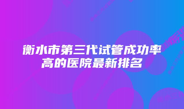 衡水市第三代试管成功率高的医院最新排名