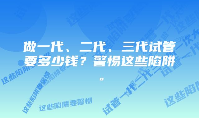 做一代、二代、三代试管要多少钱？警惕这些陷阱。