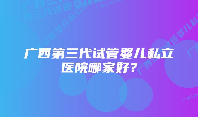 广西第三代试管婴儿私立医院哪家好？