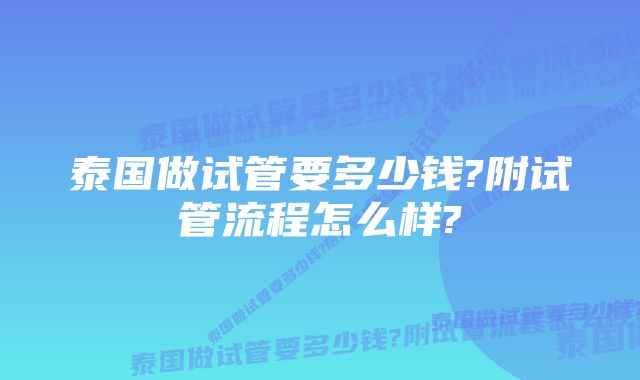 泰国做试管要多少钱?附试管流程怎么样?