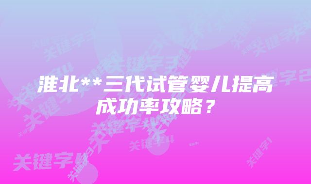 淮北**三代试管婴儿提高成功率攻略？