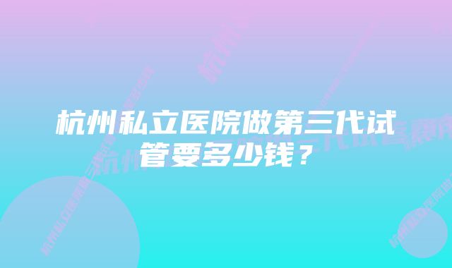 杭州私立医院做第三代试管要多少钱？