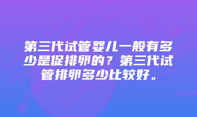 第三代试管婴儿一般有多少是促排卵的？第三代试管排卵多少比较好。