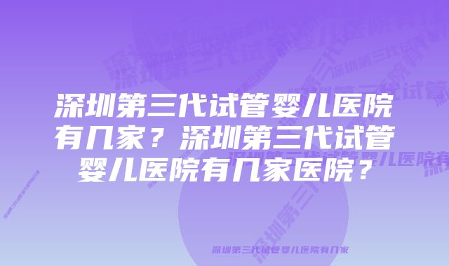 深圳第三代试管婴儿医院有几家？深圳第三代试管婴儿医院有几家医院？