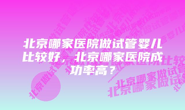 北京哪家医院做试管婴儿比较好，北京哪家医院成功率高？