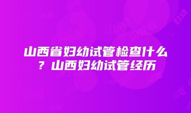 山西省妇幼试管检查什么？山西妇幼试管经历