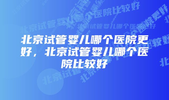 北京试管婴儿哪个医院更好，北京试管婴儿哪个医院比较好