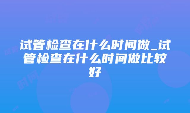 试管检查在什么时间做_试管检查在什么时间做比较好