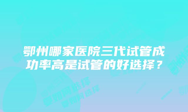 鄂州哪家医院三代试管成功率高是试管的好选择？