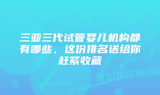 三亚三代试管婴儿机构都有哪些，这份排名送给你赶紧收藏