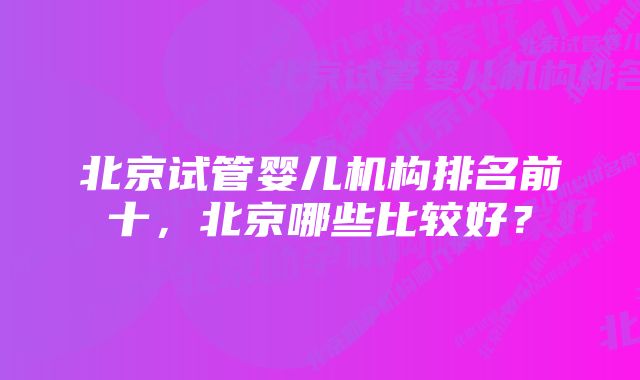 北京试管婴儿机构排名前十，北京哪些比较好？