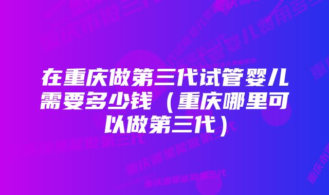 在重庆做第三代试管婴儿需要多少钱（重庆哪里可以做第三代）